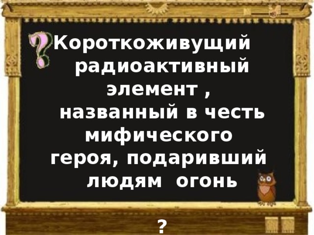 Короткоживущий   радиоактивный элемент , названный в честь мифического героя, подаривший людям огонь  ? 