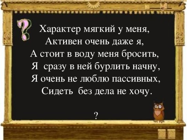 Характер мягкий у меня, Активен очень даже я, А стоит в воду меня бросить, Я сразу в ней бурлить начну, Я очень не люблю пассивных,  Сидеть без дела не хочу. ? 