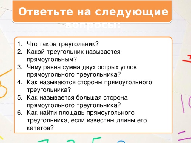 Ответьте на следующие вопросы: Что такое треугольник? Какой треугольник называется прямоугольным? Чему равна сумма двух острых углов прямоугольного треугольника? Как называются стороны прямоугольного треугольника? Как называется большая сторона прямоугольного треугольника? Как найти площадь прямоугольного треугольника, если известны длины его катетов? 
