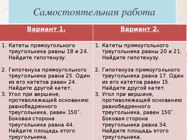  Самостоятельная работа Вариант 1. Вариант 2. Катеты прямоугольного треугольника равны 18 и 24. Найдите гипотенузу.  Катеты прямоугольного треугольника равны 20 и 21. Найдите гипотенузу. Гипотенуза прямоугольного треугольника равна 25. Один из его катетов равен 24. Найдите другой катет. Угол при вершине, противолежащей основанию равнобедренного треугольника, равен 150˚. Боковая сторона треугольника равна 44. Найдите площадь этого треугольника. Гипотенуза прямоугольного треугольника равна 17. Один из его катетов равен 15. Найдите другой катет. Угол при вершине, противолежащей основанию равнобедренного треугольника, равен 150˚. Боковая сторона треугольника равна 34. Найдите площадь этого треугольника. 