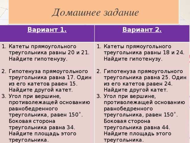  Домашнее задание Вариант 1. Вариант 2. Катеты прямоугольного треугольника равны 20 и 21. Найдите гипотенузу.  Катеты прямоугольного треугольника равны 18 и 24. Найдите гипотенузу. Гипотенуза прямоугольного треугольника равна 17. Один из его катетов равен 15. Найдите другой катет. Угол при вершине, противолежащей основанию равнобедренного треугольника, равен 150˚. Боковая сторона треугольника равна 34. Найдите площадь этого треугольника. Гипотенуза прямоугольного треугольника равна 25. Один из его катетов равен 24. Найдите другой катет. Угол при вершине, противолежащей основанию равнобедренного треугольника, равен 150˚. Боковая сторона треугольника равна 44. Найдите площадь этого треугольника. 