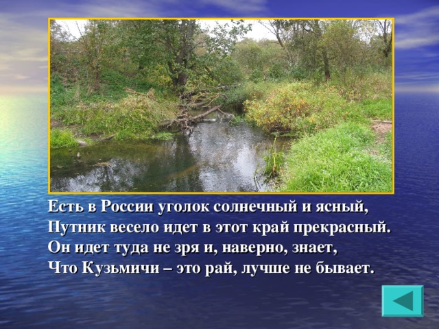 Есть в России уголок солнечный и ясный, Путник весело идет в этот край прекрасный. Он идет туда не зря и, наверно, знает, Что Кузьмичи – это рай, лучше не бывает.  