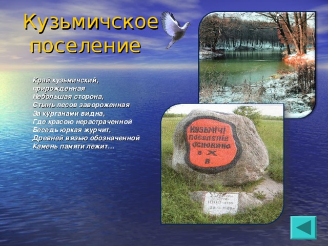 Кузьмичское  поселение  Край кузьмичский,  прирожденная  Небольшая сторона,  Стынь лесов завороженная  За курганами видна,  Где красою нерастраченной  Беседь юркая журчит,  Древней вязью обозначенной  Камень памяти лежит…    