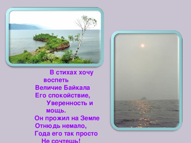  В стихах хочу воспеть  Величие Байкала  Его спокойствие,  Уверенность и мощь.  Он прожил на Земле Отнюдь немало,  Года его так просто Не сочтешь! 