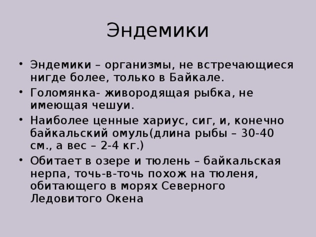 Эндемики Эндемики – организмы, не встречающиеся нигде более, только в Байкале. Голомянка- живородящая рыбка, не имеющая чешуи. Наиболее ценные хариус, сиг, и, конечно байкальский омуль(длина рыбы – 30-40 см., а вес – 2-4 кг.) Обитает в озере и тюлень – байкальская нерпа, точь-в-точь похож на тюленя, обитающего в морях Северного Ледовитого Окена 