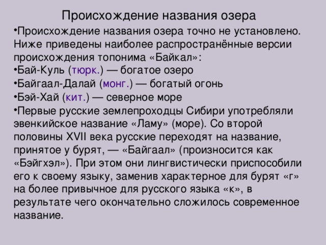 Происхождение названия озера Происхождение названия озера точно не установлено. Ниже приведены наиболее распространённые версии происхождения топонима «Байкал»: Бай-Куль ( тюрк. ) — богатое озеро Байгаал-Далай ( монг. ) — богатый огонь Бэй-Хай ( кит. ) — северное море Первые русские землепроходцы Сибири употребляли эвенкийское название «Ламу» (море). Со второй половины XVII века русские переходят на название, принятое у бурят, — «Байгаал» (произносится как «Бэйгхэл»). При этом они лингвистически приспособили его к своему языку, заменив характерное для бурят «г» на более привычное для русского языка «к», в результате чего окончательно сложилось современное название. 