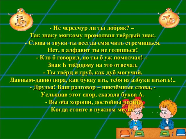 - Не чересчур ли ты добряк? –  Так знаку мягкому промолвил твёрдый знак.  - Слова и звуки ты всегда смягчить стремишься.  Нет, в алфавит ты не годишься!  - Кто б говорил, но ты б уж помолчал! –  Знак Ь твёрдому на это отвечал.  - Ты твёрд и груб, как дуб могучий.  Давным-давно пора, как букву ять, тебя из азбуки изъять!..  - Друзья! Ваш разговор – никчёмные слова, -  Услышав этот спор, сказала буква А.  - Вы оба хороши, достойны чести,  Когда стоите в нужном месте. 