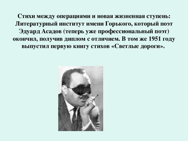 Стихи между операциями и новая жизненная ступень: Литературный институт имени Горького, который поэт Эдуард Асадов (теперь уже профессиональный поэт) окончил, получив диплом с отличием. В том же 1951 году выпустил первую книгу стихов «Светлые дороги».   