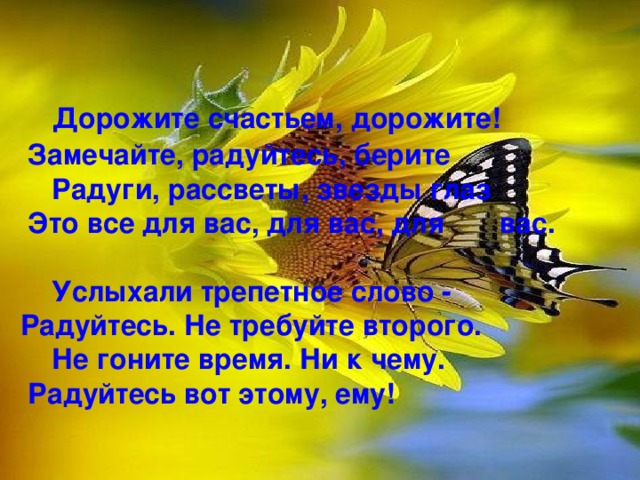  Дорожите счастьем, дорожите!  Замечайте, радуйтесь, берите  Радуги, рассветы, звезды глаз  Это все для вас, для вас, для вас.    Услыхали трепетное слово - Радуйтесь. Не требуйте второго.  Не гоните время. Ни к чему.  Радуйтесь вот этому, ему!   