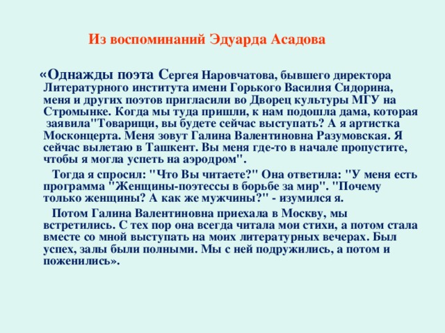   Из воспоминаний Эдуарда Асадова   « Однажды поэта С ергея Наровчатова, бывшего директора Литературного института имени Горького Василия Сидорина, меня и других поэтов пригласили во Дворец культуры МГУ на Стромынке. Когда мы туда пришли, к нам подошла дама, которая заявила