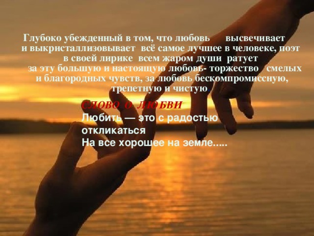 Глубоко убежденный в том, что любовь высвечивает и выкристаллизовывает всё самое лучшее в человеке, поэт в своей лирике всем жаром души ратует  за эту большую и настоящую любовь- торжество смелых и благородных чувств, за любовь бескомпромиссную, трепетную и чистую . СЛОВО О ЛЮБВИ Любить — это с радостью откликаться  На все хорошее на земле..... 