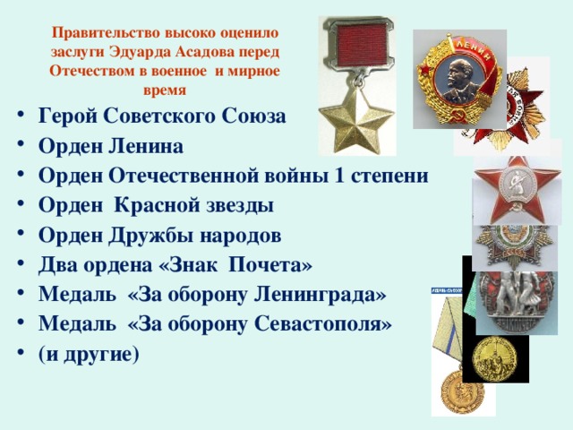 Правительство высоко оценило заслуги Эдуарда Асадова перед Отечеством в военное и мирное время Герой Советского Союза Орден Ленина Орден Отечественной войны 1 степени Орден Красной звезды Орден Дружбы народов Два ордена «Знак Почета» Медаль «За оборону Ленинграда» Медаль «За оборону Севастополя» (и другие) 