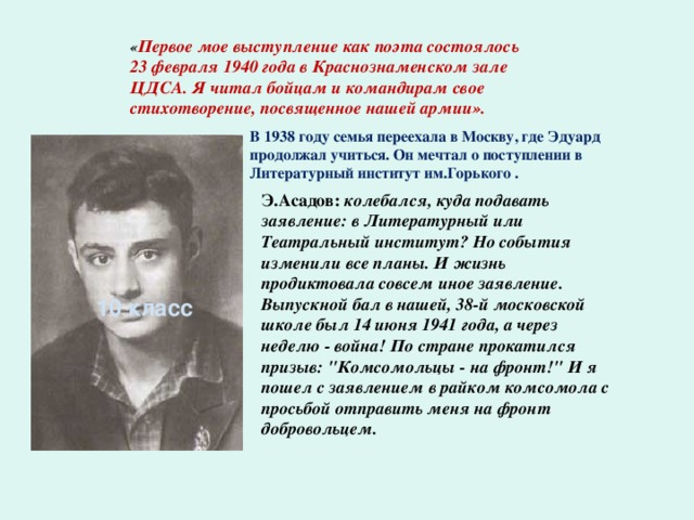 « Первое мое выступление как поэта состоялось 23 февраля 1940 года в Краснознаменском зале ЦДСА. Я читал бойцам и командирам свое стихотворение, посвященное нашей армии». В 1938 году семья переехала в Москву, где Эдуард продолжал учиться. Он мечтал о поступлении в Литературный институт им.Горького .  Э.Асадов: колебался, куда подавать заявление: в Литературный или Театральный институт? Но события изменили все планы. И жизнь продиктовала совсем иное заявление. Выпускной бал в нашей, 38-й московской школе был 14 июня 1941 года, а через неделю - война! По стране прокатился призыв: 