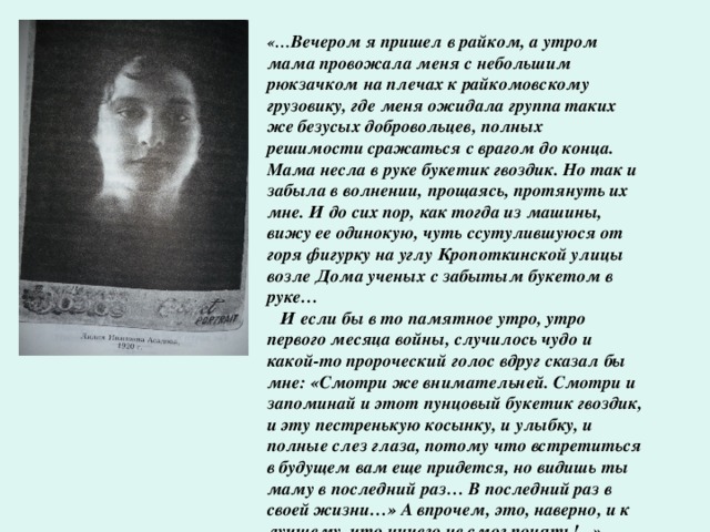 «… Вечером я пришел в райком, а утром мама провожала меня с небольшим рюкзачком на плечах к райкомовскому грузовику, где меня ожидала группа таких же безусых добровольцев, полных решимости сражаться с врагом до конца. Мама несла в руке букетик гвоздик. Но так и забыла в волнении, прощаясь, протянуть их мне. И до сих пор, как тогда из машины, вижу ее одинокую, чуть ссутулившуюся от горя фигурку на углу Кропоткинской улицы возле Дома ученых с забытым букетом в руке…  И если бы в то памятное утро, утро первого месяца войны, случилось чудо и какой-то пророческий голос вдруг сказал бы мне: «Смотри же внимательней. Смотри и запоминай и этот пунцовый букетик гвоздик, и эту пестренькую косынку, и улыбку, и полные слез глаза, потому что встретиться в будущем вам еще придется, но видишь ты маму в последний раз… В последний раз в своей жизни…» А впрочем, это, наверно, и к лучшему, что ничего не смог понять!...»  