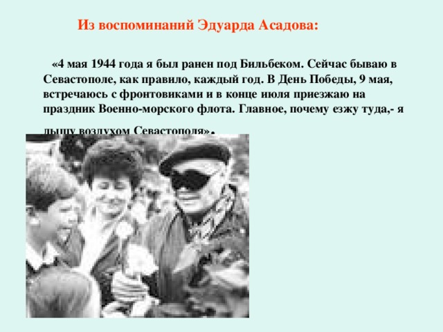  Из воспоминаний Эдуарда Асадова:   «4 мая 1944 года я был ранен под Бильбеком. Сейчас бываю в Севастополе, как правило, каждый год. В День Победы, 9 мая, встречаюсь с фронтовиками и в конце июля приезжаю на праздник Военно-морского флота. Главное, почему езжу туда,- я дышу воздухом Севастополя» . 