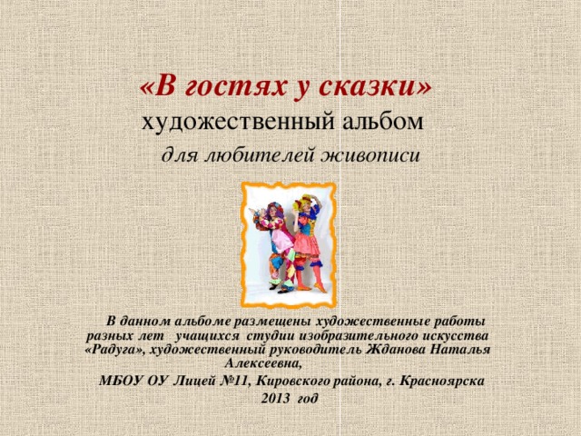 «В гостях у сказки»  художественный альбом    для любителей живописи     В данном альбоме размещены художественные работы разных лет учащихся студии изобразительного искусства «Радуга», художественный руководитель Жданова Наталья Алексеевна,  МБОУ ОУ Лицей №11, Кировского района, г. Красноярска  2013 год    