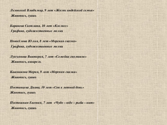 Лезовский Владимир, 9 лет «Жизнь индейской семьи»  Живопись, гуашь  Баранова Светлана, 10 лет «Космос»  Графика, художественные мелки  Новосёлова Юлия, 8 лет «Морская сказка»  Графика, художественные мелки  Лукъянова Виктория, 7 лет «Семейка гномиков»  Живопись, акварель  Квасникова Мария, 9 лет «Морская сказка»  Живопись, гуашь  Постинцева Диана, 10 лет «Сон в летний день» Живопись, гуашь  Постовская Евгения, 7 лет «Чудо – юдо – рыба – кит»  Живопись, гуашь      