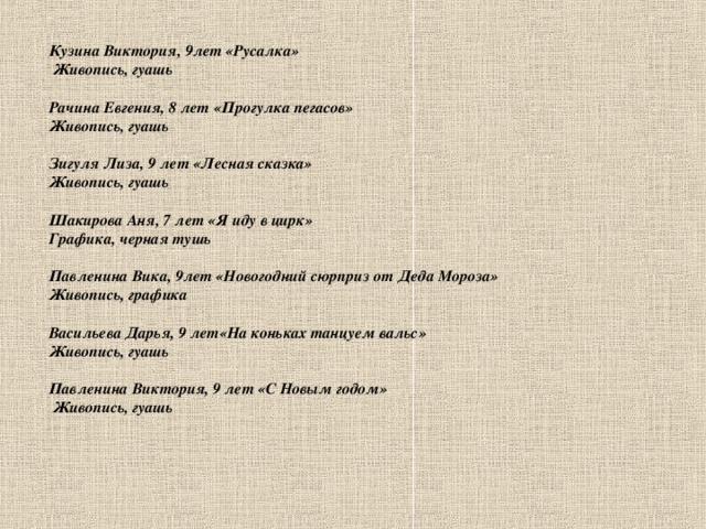 Кузина Виктория, 9лет «Русалка»  Живопись, гуашь  Рачина Евгения, 8 лет «Прогулка пегасов» Живопись, гуашь  Зигуля Лиза, 9 лет «Лесная сказка» Живопись, гуашь  Шакирова Аня, 7 лет «Я иду в цирк» Графика, черная тушь  Павленина Вика,  9лет «Новогодний сюрприз от Деда Мороза» Живопись, графика  Васильева Дарья, 9 лет«На коньках танцуем вальс» Живопись, гуашь  Павленина Виктория, 9 лет «С Новым годом»  Живопись, гуашь              