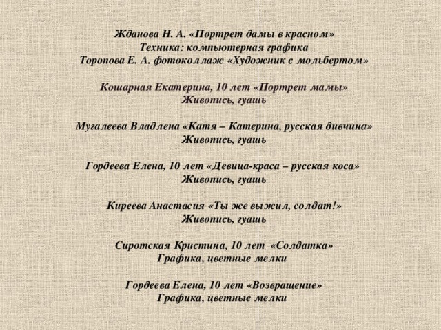   Жданова Н. А. «Портрет дамы в красном»  Техника: компьютерная графика  Торопова Е. А. фотоколлаж «Художник с мольбертом»   Кошарная Екатерина, 10 лет «Портрет мамы»  Живопись, гуашь   Мугалеева Владлена «Катя – Катерина, русская дивчина»  Живопись, гуашь   Гордеева Елена, 10 лет «Девица-краса – русская коса»    Живопись, гуашь    Киреева Анастасия «Ты же выжил, солдат!»  Живопись, гуашь   Сиротская Кристина, 10 лет «Солдатка»  Графика, цветные мелки   Гордеева Елена, 10 лет «Возвращение»  Графика, цветные мелки     
