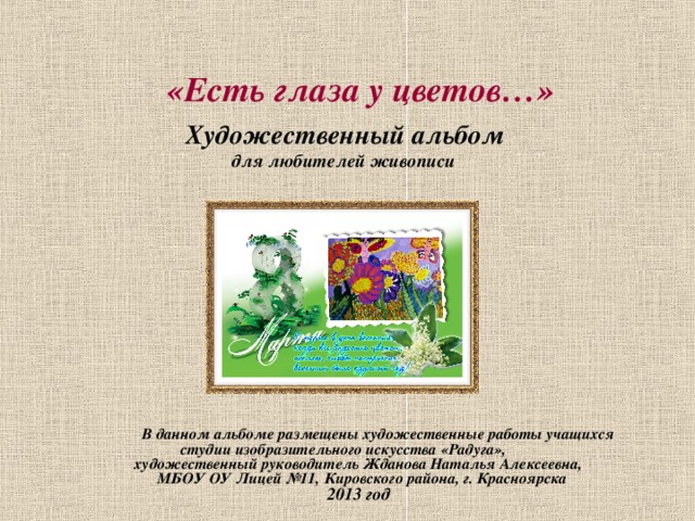     «Есть глаза у цветов…»   Художественный альбом  для любителей живописи   В данном альбоме размещены художественные работы учащихся  студии изобразительного искусства «Радуга»,  художественный руководитель Жданова Наталья Алексеевна,  МБОУ ОУ Лицей №11, Кировского района, г. Красноярска  2013 год 