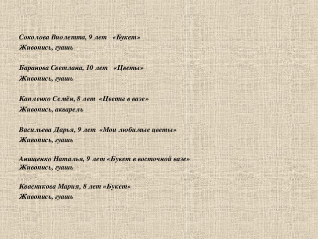  Соколова Виолетта, 9 лет «Букет» Живопись, гуашь  Баранова Светлана, 10 лет «Цветы» Живопись, гуашь  Капленко Семён, 8 лет «Цветы в вазе» Живопись, акварель  Васильева Дарья, 9 лет «Мои любимые цветы» Живопись, гуашь  Анищенко Наталья, 9 лет «Букет в восточной вазе» Живопись, гуашь  Квасникова Мария, 8 лет «Букет» Живопись, гуашь      