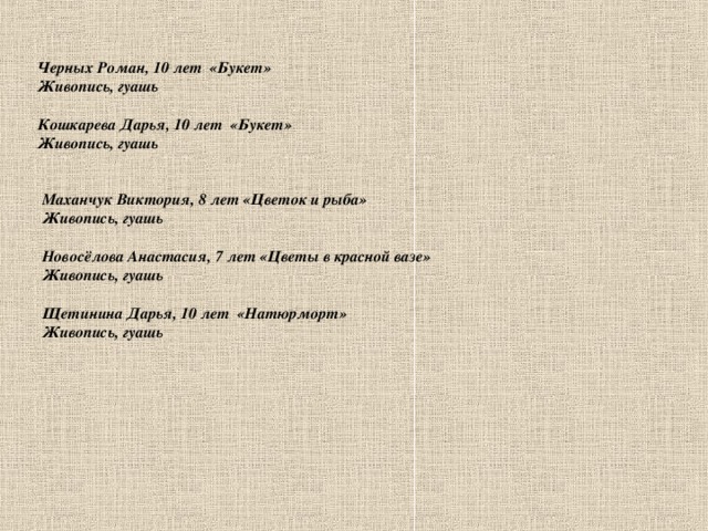 Черных Роман, 10 лет «Букет» Живопись, гуашь  Кошкарева Дарья, 10 лет «Букет» Живопись, гуашь     Маханчук Виктория, 8 лет «Цветок и рыба» Живопись, гуашь  Новосёлова Анастасия, 7 лет «Цветы в красной вазе» Живопись, гуашь  Щетинина Дарья, 10 лет «Натюрморт» Живопись, гуашь   