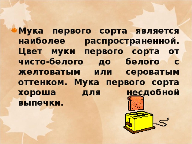 Мука первого сорта является наиболее распространенной. Цвет муки первого сорта от чисто-белого до белого с желтоватым или сероватым оттенком. Мука первого сорта хороша для несдобной выпечки.  
