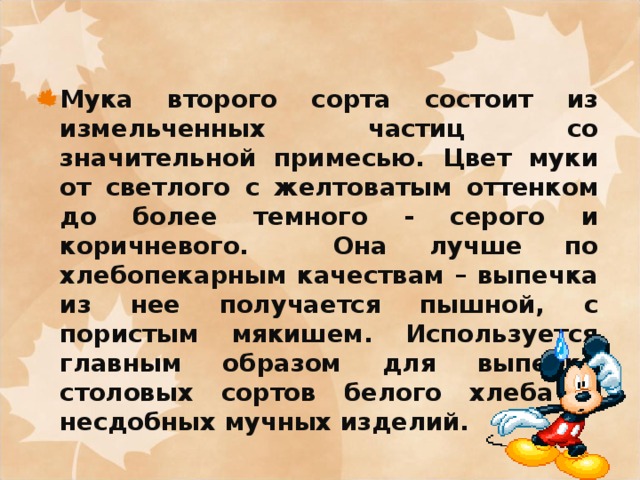 Мука второго сорта состоит из измельченных частиц со значительной примесью. Цвет муки от светлого с желтоватым оттенком до более темного - серого и коричневого. Она лучше по хлебопекарным качествам – выпечка из нее получается пышной, с пористым мякишем. Используется главным образом для выпечки столовых сортов белого хлеба и несдобных мучных изделий. 