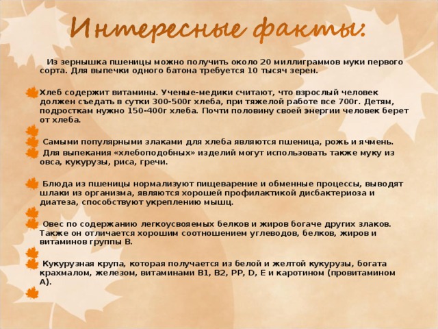   Из зернышка пшеницы можно получить около 20 миллиграммов муки первого сорта. Для выпечки одного батона требуется 10 тысяч зерен.   Хлеб содержит витамины. Ученые-медики считают, что взрослый человек должен съедать в сутки 300-500г хлеба, при тяжелой работе все 700г. Детям, подросткам нужно 150-400г хлеба. Почти половину своей энергии человек берет от хлеба.    Самыми популярными злаками для хлеба являются пшеница, рожь и ячмень.  Для выпекания «хлебоподобных» изделий могут использовать также муку из овса, кукурузы, риса, гречи.    Блюда из пшеницы нормализуют пищеварение и обменные процессы, выводят шлаки из организма, являются хорошей профилактикой дисбактериоза и диатеза, способствуют укреплению мышц.    Овес по содержанию легкоусвояемых белков и жиров богаче других злаков. Также он отличается хорошим соотношением углеводов, белков, жиров и витаминов группы В.    Кукурузная крупа, которая получается из белой и желтой кукурузы, богата крахмалом, железом, витаминами В1, В2, PP, D, Е и каротином (провитамином А).    