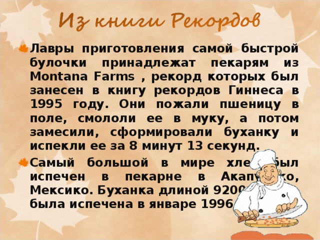 Лавры приготовления самой быстрой булочки принадлежат пекарям из Montana Farms , рекорд которых был занесен в книгу рекордов Гиннеса в 1995 году. Они пожали пшеницу в поле, смололи ее в муку, а потом замесили, сформировали буханку и испекли ее за 8 минут 13 секунд. Самый большой в мире хлеб был испечен в пекарне в Акапулько, Мексико. Буханка длиной 9200 метров была испечена в январе 1996 года. 