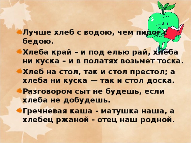 Лучше хлеб с водою, чем пирог с бедою. Хлеба край – и под елью рай, хлеба ни куска – и в полатях возьмет тоска. Хлеб на стол, так и стол престол; а хлеба ни куска — так и стол доска. Разговором сыт не будешь, если хлеба не добудешь. Гречневая каша - матушка наша, а хлебец ржаной - отец наш родной.   