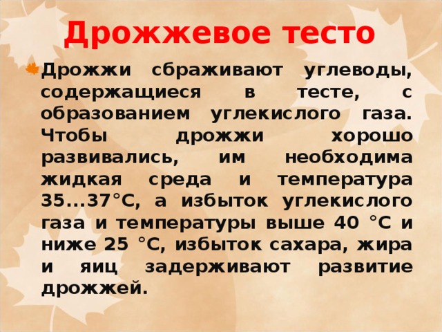 Дрожжевое тесто Дрожжи сбраживают углеводы, содержащиеся в тесте, с образованием углекислого газа. Чтобы дрожжи хорошо развивались, им необходима жидкая среда и температура 35...37°С, а избыток углекислого газа и температуры выше 40 °С и ниже 25 °С, избыток сахара, жира и яиц задерживают развитие дрожжей. 