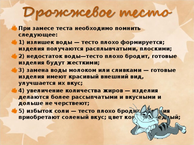 При замесе теста необходимо помнить следующее: 1) излишек воды — тесто плохо формируется; изделия получаются расплывчатыми, плоскими; 2) недостаток воды—тесто плохо бродит, готовые изделия будут жесткими; 3) замена воды молоком или сливками — готовые изделия имеют красивый внешний вид, улучшается их вкус; 4) увеличение количества жиров — изделия делаются более рассыпчатыми и вкусными и дольше не черствеют; 5) избыток соли — тесто плохо бродит, изделия приобретают соленый вкус; цвет корки— бледный; 