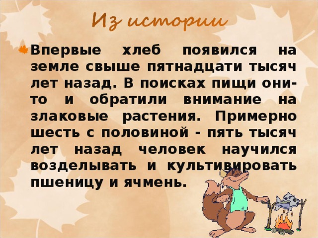 Впервые хлеб появился на земле свыше пятнадцати тысяч лет назад. В поисках пищи они-то и обратили внимание на злаковые растения. Примерно шесть с половиной - пять тысяч лет назад человек научился возделывать и культивировать пшеницу и ячмень. 