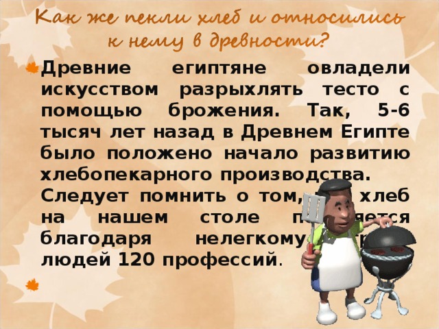Древние египтяне овладели искусством разрыхлять тесто с помощью брожения. Так, 5-6 тысяч лет назад в Древнем Египте было положено начало развитию хлебопекарного производства.  Следует помнить о том, что хлеб на нашем столе появляется благодаря нелегкому труду людей 120 профессий .  