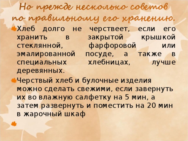 Хлеб долго не черствеет, если его хранить в закрытой крышкой стеклянной, фарфоровой или эмалированной посуде, а также в специальных хлебницах, лучше деревянных. Черствый хлеб и булочные изделия можно сделать свежими, если завернуть их во влажную салфетку на 5 мин, а затем развернуть и поместить на 20 мин в жарочный шкаф    