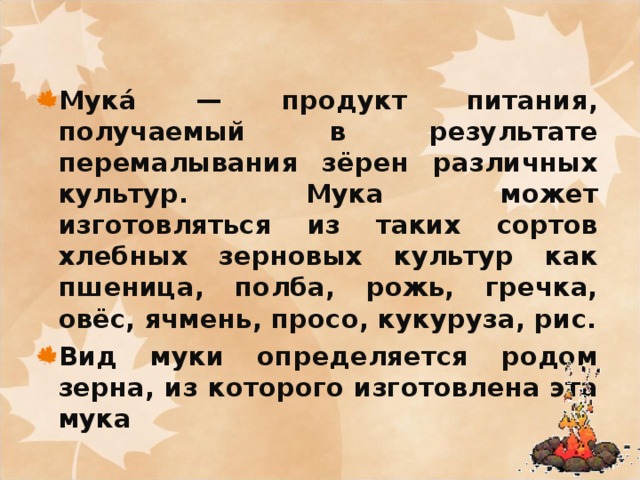 Мука́ — продукт питания, получаемый в результате перемалывания зёрен различных культур. Мука может изготовляться из таких сортов хлебных зерновых культур как пшеница, полба, рожь, гречка, овёс, ячмень, просо, кукуруза, рис. Вид муки определяется родом зерна, из которого изготовлена эта мука 