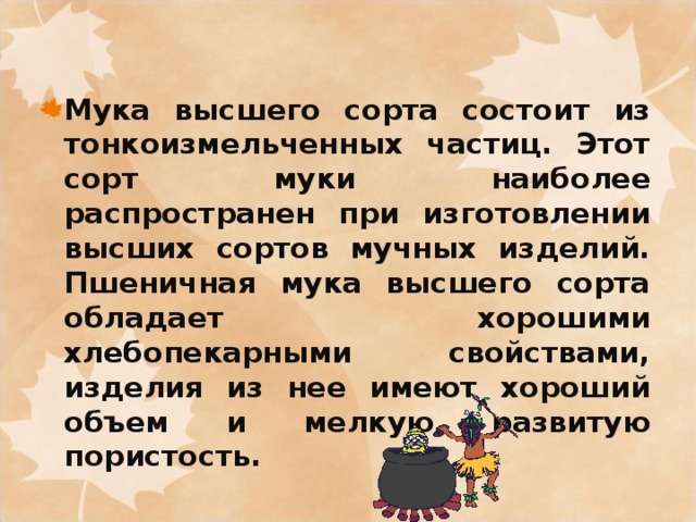 Мука высшего сорта состоит из тонкоизмельченных частиц. Этот сорт муки наиболее распространен при изготовлении высших сортов мучных изделий. Пшеничная мука высшего сорта обладает хорошими хлебопекарными свойствами, изделия из нее имеют хороший объем и мелкую развитую пористость. 