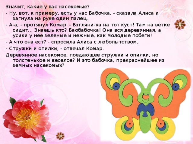 Значит, какие у вас насекомые? - Ну, вот, к примеру, есть у нас Бабочка, - сказала Алиса и загнула на руке один палец. - А-а, - протянул Комар. - Взгляни-ка на тот куст! Там на ветке сидит... Знаешь кто? Баобабочка! Она вся деревянная, а усики у нее зеленые и нежные, как молодые побеги! - А что она ест? - спросила Алиса с любопытством. - Стружки и опилки, - отвечал Комар. Деревянное насекомое, поедающее стружки и опилки, но толстенькое и веселое? И это бабочка, прекраснейшее из земных насекомых? 