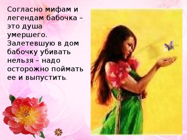 Согласно мифам и легендам бабочка – это душа умершего. Залетевшую в дом бабочку убивать нельзя – надо осторожно поймать ее и выпустить . 