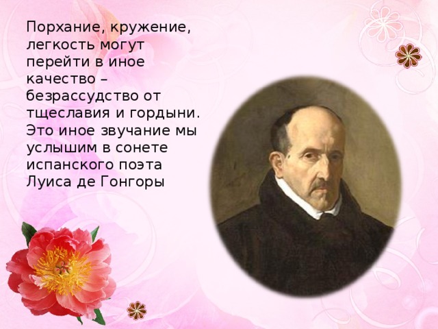 Порхание, кружение, легкость могут перейти в иное качество – безрассудство от тщеславия и гордыни. Это иное звучание мы услышим в сонете испанского поэта Луиса де Гонгоры 