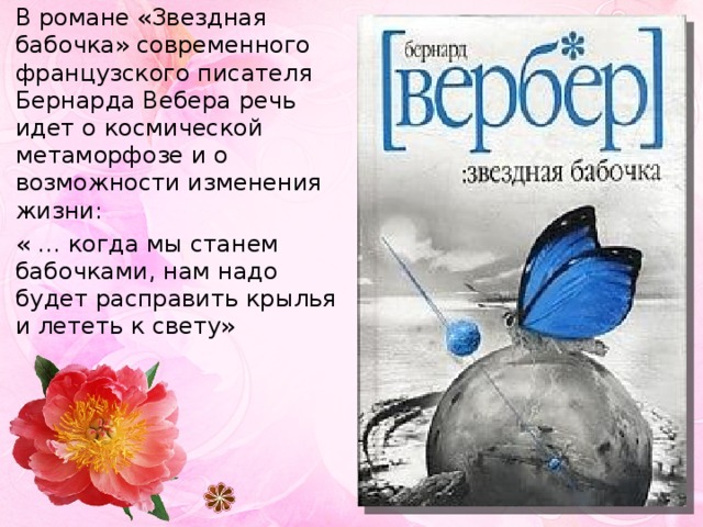 В романе «Звездная бабочка» современного французского писателя Бернарда Вебера речь идет о космической метаморфозе и о возможности изменения жизни: « … когда мы станем бабочками, нам надо будет расправить крылья и лететь к свету» 