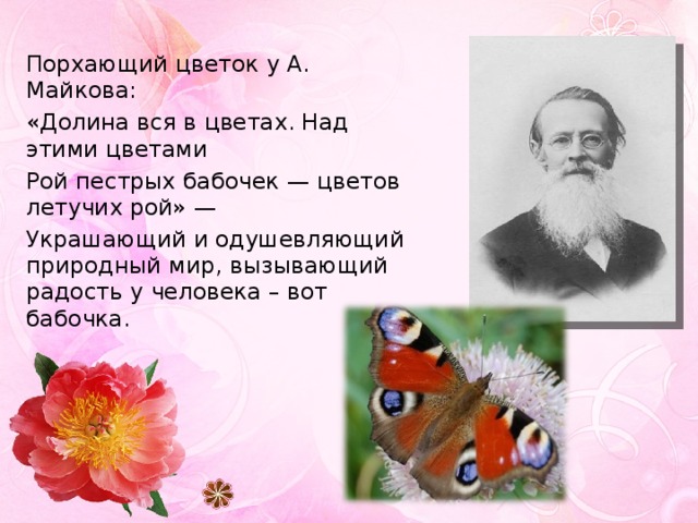 Порхающий цветок у А. Майкова: «Долина вся в цветах. Над этими цветами Рой пестрых бабочек — цветов летучих рой» — Украшающий и одушевляющий природный мир, вызывающий радость у человека – вот бабочка. 