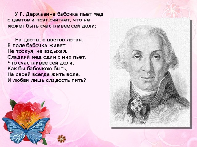 У Г. Державина бабочка пьет мед с цветов и поэт считает, что не может быть счастливее сей доли: На цветы, с цветов летая,  В поле бабочка живет;  Не тоскуя, не вздыхая,  Сладкий мед один с них пьет.  Что счастливее сей доли,  Как бы бабочкою быть,  На своей всегда жить воле,  И любви лишь сладость пить?   