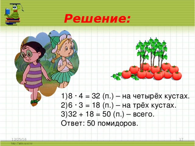 Решение: 8 · 4 = 32 (п.) – на четырёх кустах. 6 · 3 = 18 (п.) – на трёх кустах. 32 + 18 = 50 (п.) – всего. Ответ: 50 помидоров. 12/25/16  