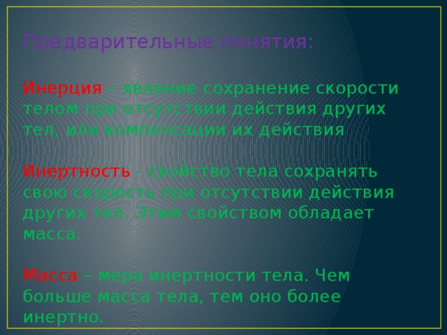 Предварительные понятия: Инерция – явление сохранение скорости телом при отсутствии действия других тел, или компенсации их действия Инертность - свойство тела сохранять свою скорость при отсутствии действия других тел. Этим свойством обладает масса. Масса – мера инертности тела. Чем больше масса тела, тем оно более инертно. 