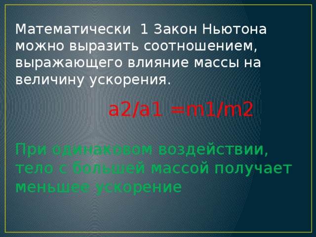 Математически 1 Закон Ньютона можно выразить соотношением, выражающего влияние массы на величину ускорения.  a2/a1 =m1/m2 При одинаковом воздействии, тело с большей массой получает меньшее ускорение 