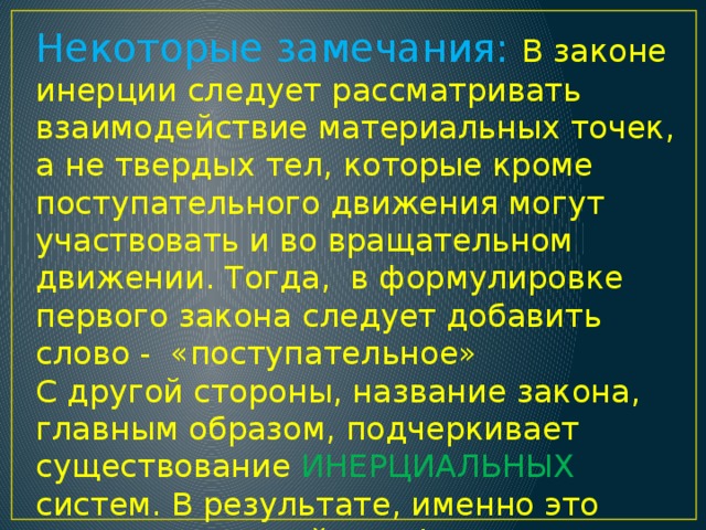 Некоторые замечания: В законе инерции следует рассматривать взаимодействие материальных точек, а не твердых тел, которые кроме поступательного движения могут участвовать и во вращательном движении. Тогда, в формулировке первого закона следует добавить слово - «поступательное» С другой стороны, название закона, главным образом, подчеркивает существование ИНЕРЦИАЛЬНЫХ систем. В результате, именно это является основой для формулировки Закона инерции, т.е., постулата о существовании инерциальных систем отсчета. 