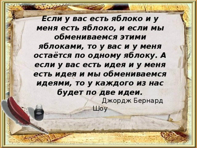 Если у вас есть яблоко и у меня есть яблоко, и если мы обмениваемся этими яблоками, то у вас и у меня остаётся по одному яблоку. А если у вас есть идея и у меня есть идея и мы обмениваемся идеями, то у каждого из нас будет по две идеи.  Джордж Бернард Шоу 