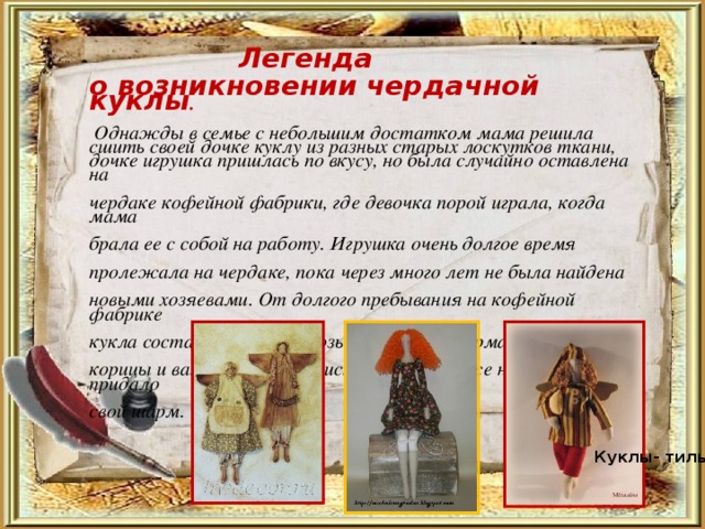  Легенда  о возникновении чердачной куклы .   Однажды в семье с небольшим достатком мама решила сшить своей дочке куклу из разных старых лоскутков ткани, дочке игрушка пришлась по вкусу, но была случайно оставлена на  чердаке кофейной фабрики, где девочка порой играла, когда мама  брала ее с собой на работу. Игрушка очень долгое время  пролежала на чердаке, пока через много лет не была найдена  новыми хозяевами. От долгого пребывания на кофейной фабрике  кукла состарилась и насквозь пропиталась арматами кофе,  корицы и ванили, что ее не испортило, а даже наоборот придало  свой шарм. Куклы- тильды 
